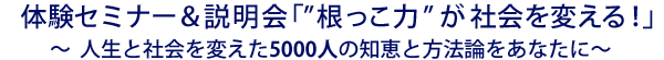 体験セミナー&説明会「根っこ力が社会を変える」〜人生と社会を変えた5000人の知恵と方法論をあなたに