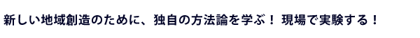 新しい地域創造のために、独自の方法論を学ぶ！現場で実験する！