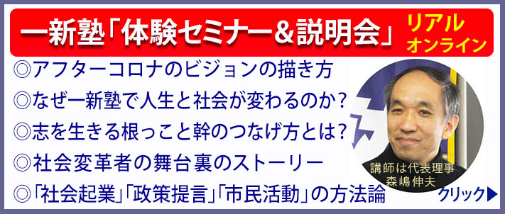 一新塾体験セミナー＆説明会の内容　リアルとオンライン　◎アフターコロナのビジョンの描き方 
◎なぜ一新塾で人生と社会が変わるのか？
◎志を生きる根っこと幹のつなげ方とは？
◎社会変革者の舞台裏のストーリー
◎「社会起業」「政策提言」「市民活動」の方法論